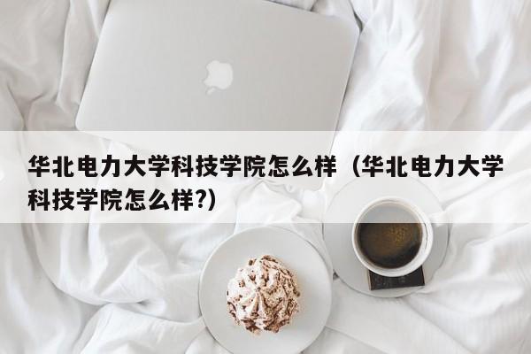 华北电力大学科技学院怎么样（华北电力大学科技学院怎么样?）