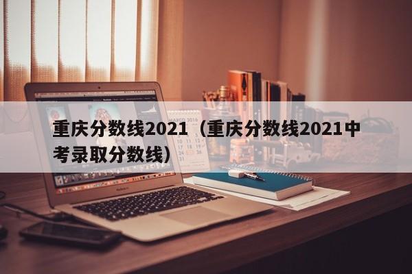 重庆分数线2021（重庆分数线2021中考录取分数线）