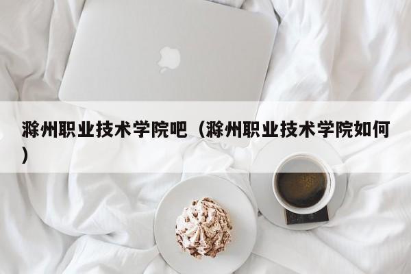 滁州职业技术学院吧（滁州职业技术学院如何）