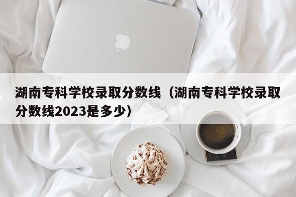 湖南专科学校录取分数线（湖南专科学校录取分数线2023是多少）