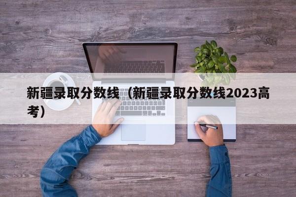 新疆录取分数线（新疆录取分数线2023高考）