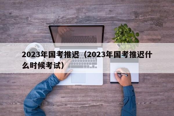 2023年国考推迟（2023年国考推迟什么时候考试）