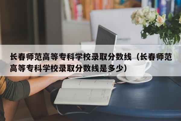 长春师范高等专科学校录取分数线（长春师范高等专科学校录取分数线是多少）