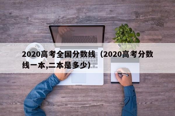 2020高考全国分数线（2020高考分数线一本,二本是多少）