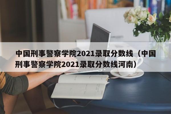 中国刑事警察学院2021录取分数线（中国刑事警察学院2021录取分数线河南）