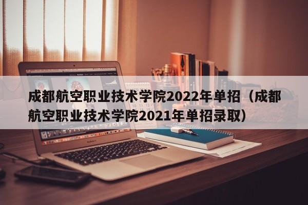 成都航空职业技术学院2022年单招（成都航空职业技术学院2021年单招录取）