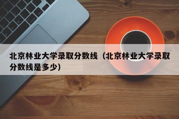 北京林业大学录取分数线（北京林业大学录取分数线是多少）