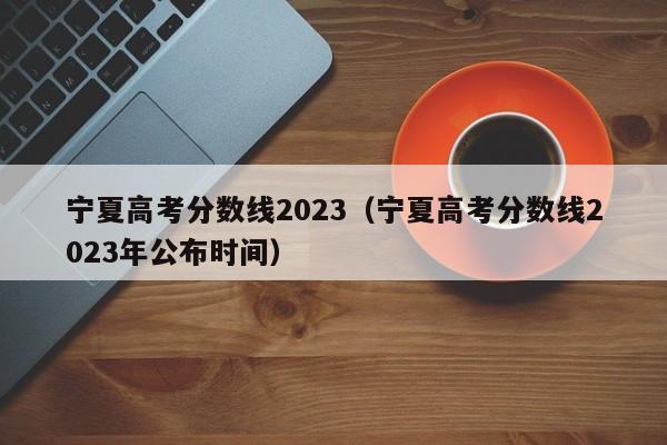 宁夏高考分数线2023（宁夏高考分数线2023年公布时间）