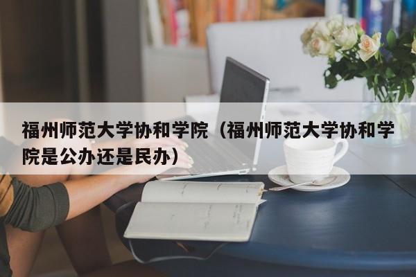 福州师范大学协和学院（福州师范大学协和学院是公办还是民办）