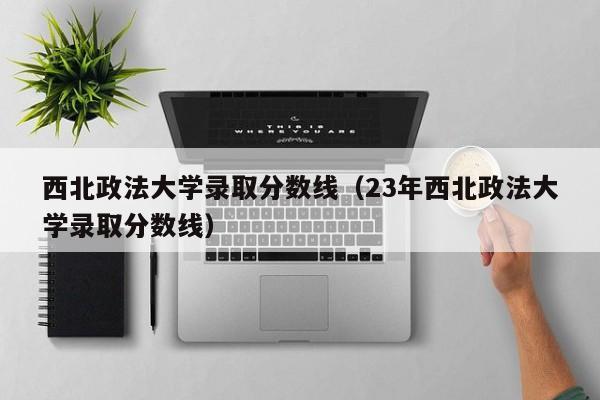 西北政法大学录取分数线（23年西北政法大学录取分数线）