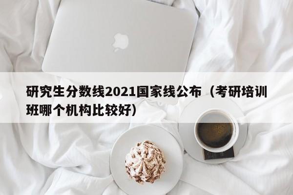 研究生分数线2021国家线公布（考研培训班哪个机构比较好）