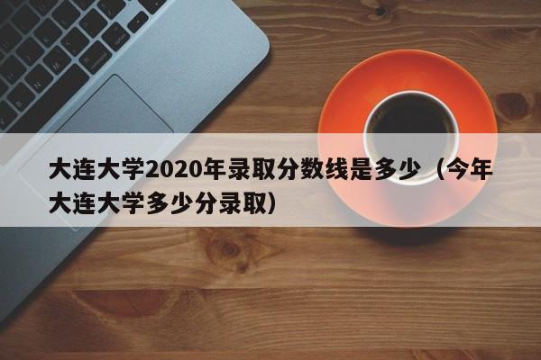 大连大学2020年录取分数线是多少（今年大连大学多少分录取）