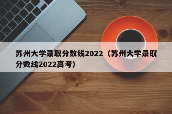 苏州大学录取分数线2022（苏州大学录取分数线2022高考）