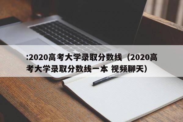 :2020高考大学录取分数线（2020高考大学录取分数线一本 视频聊天）