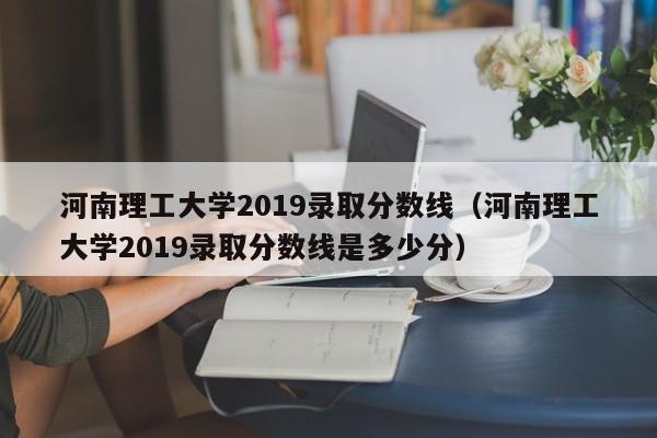 河南理工大学2019录取分数线（河南理工大学2019录取分数线是多少分）