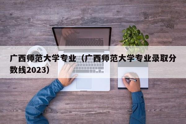 广西师范大学专业（广西师范大学专业录取分数线2023）