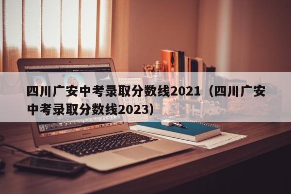 四川广安中考录取分数线2021（四川广安中考录取分数线2023）