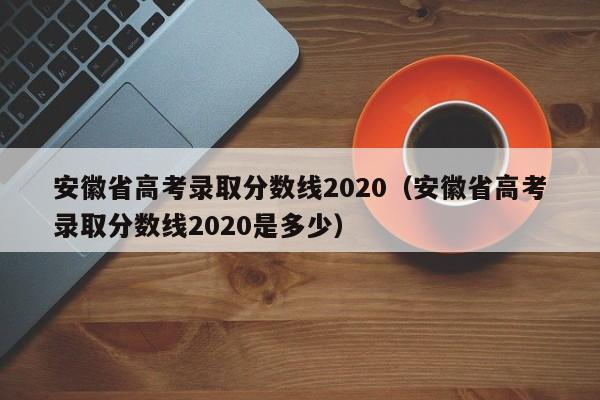 安徽省高考录取分数线2020（安徽省高考录取分数线2020是多少）