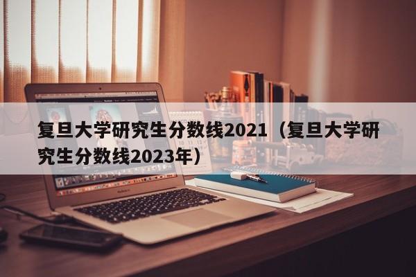 复旦大学研究生分数线2021（复旦大学研究生分数线2023年）