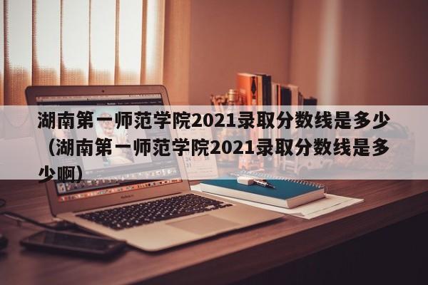 湖南第一师范学院2021录取分数线是多少（湖南第一师范学院2021录取分数线是多少啊）