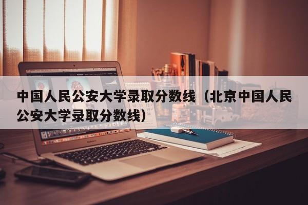 中国人民公安大学录取分数线（北京中国人民公安大学录取分数线）