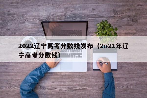 2022辽宁高考分数线发布（2o21年辽宁高考分数线）