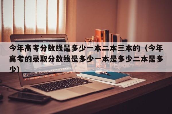 今年高考分数线是多少一本二本三本的（今年高考的录取分数线是多少一本是多少二本是多少）