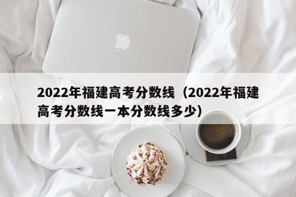 2022年福建高考分数线（2022年福建高考分数线一本分数线多少）