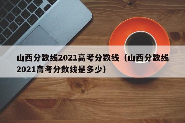 山西分数线2021高考分数线（山西分数线2021高考分数线是多少）