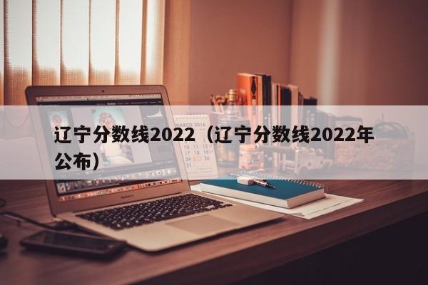 辽宁分数线2022（辽宁分数线2022年公布）