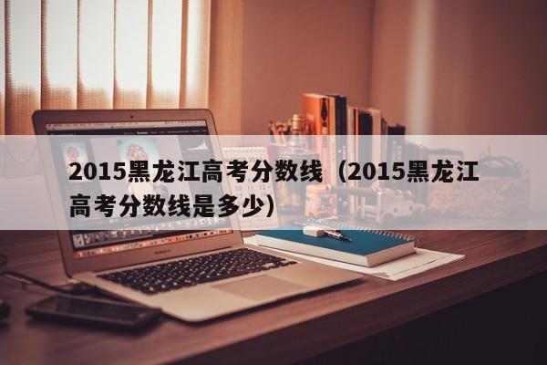 2015黑龙江高考分数线（2015黑龙江高考分数线是多少）