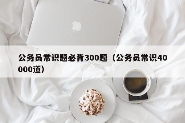 公务员常识题必背300题（公务员常识40000道）