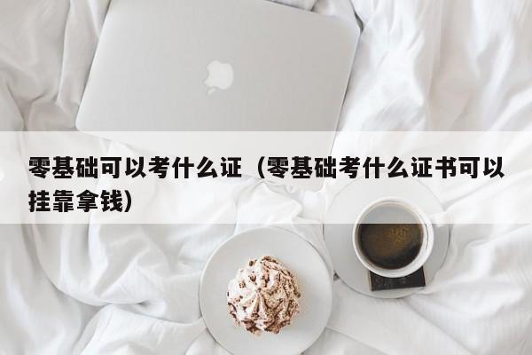 零基础可以考什么证（零基础考什么证书可以挂靠拿钱）