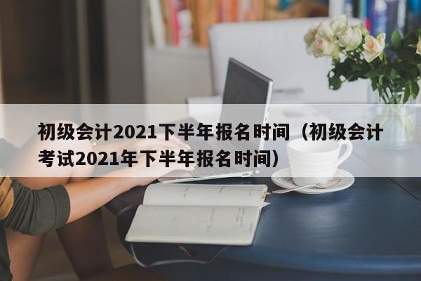 初级会计2021下半年报名时间（初级会计考试2021年下半年报名时间）