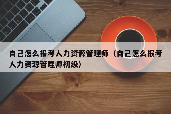 自己怎么报考人力资源管理师（自己怎么报考人力资源管理师初级）