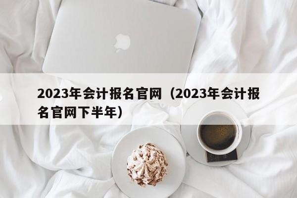 2023年会计报名官网（2023年会计报名官网下半年）