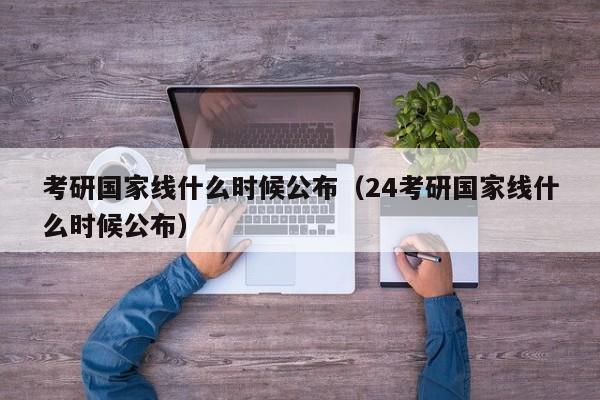 考研国家线什么时候公布（24考研国家线什么时候公布）