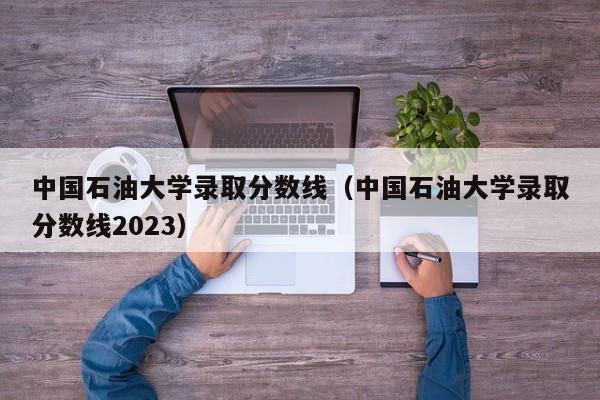 中国石油大学录取分数线（中国石油大学录取分数线2023）