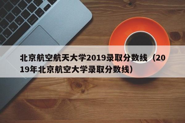 北京航空航天大学2019录取分数线（2019年北京航空大学录取分数线）