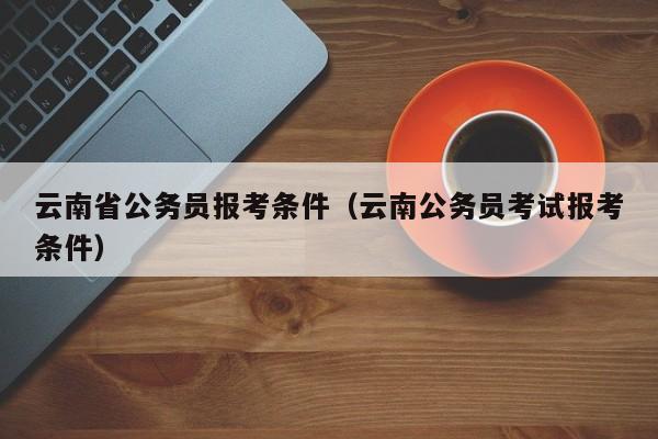 云南省公务员报考条件（云南公务员考试报考条件）