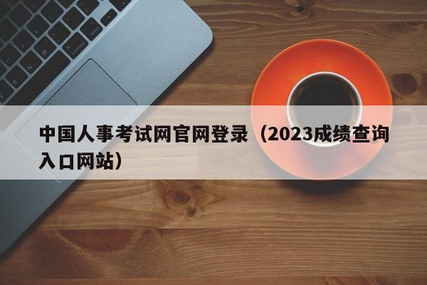 中国人事考试网官网登录（2023成绩查询入口网站）