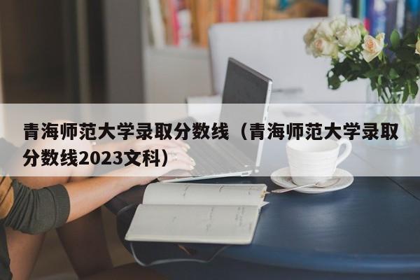 青海师范大学录取分数线（青海师范大学录取分数线2023文科）