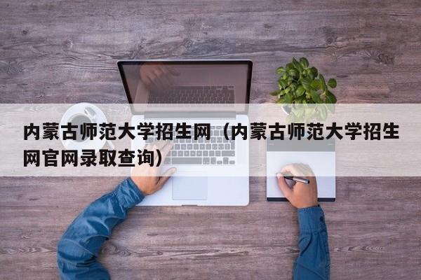 内蒙古师范大学招生网（内蒙古师范大学招生网官网录取查询）