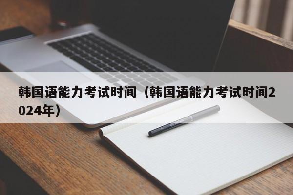 韩国语能力考试时间（韩国语能力考试时间2024年）