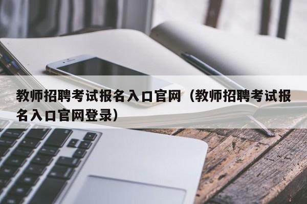 教师招聘考试报名入口官网（教师招聘考试报名入口官网登录）