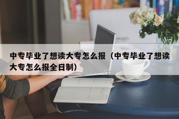 中专毕业了想读大专怎么报（中专毕业了想读大专怎么报全日制）