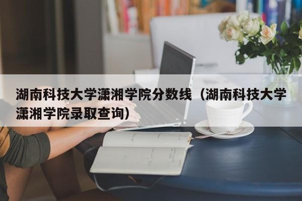 湖南科技大学潇湘学院分数线（湖南科技大学潇湘学院录取查询）