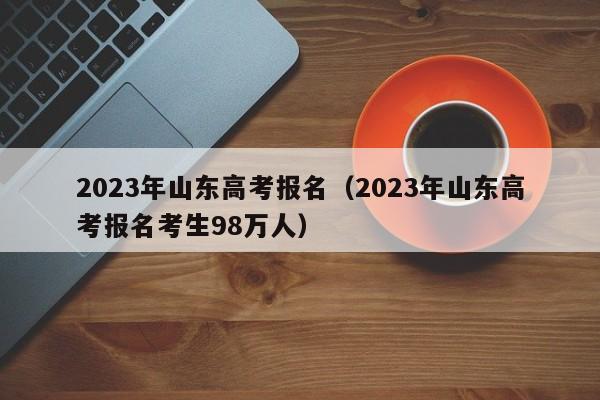 2023年山东高考报名（2023年山东高考报名考生98万人）