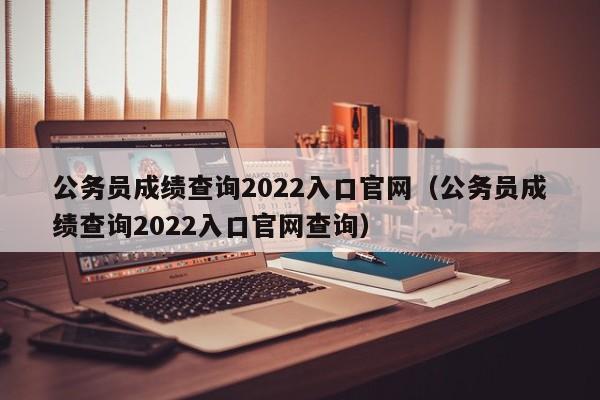 公务员成绩查询2022入口官网（公务员成绩查询2022入口官网查询）