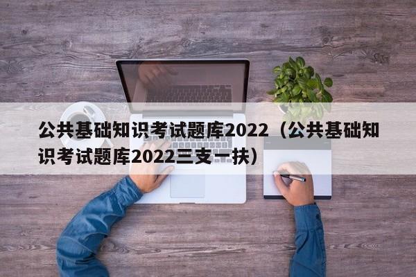 公共基础知识考试题库2022（公共基础知识考试题库2022三支一扶）